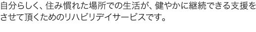 自分らしく、住み慣れた場所での生活が、健やかに継続できる支援をさせて頂くためのリハビリデイサービスです。